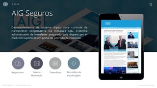 MASTERMIND // Apresentação Geral www.mindfi.com.br
C A S E S
AIG Seguros
Desenvolvimento de sistema digital para controle de
Newsletter corporativa na Intranet AIG. Sistema
administrativo de Newsletter preparado para disparo por e-
mail com suporte de um portal de extensão de conteúdo.
Responsivo Alto índice de
visualizações

Calendário

Galeria
Multimídia
 T
15
 