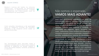 MASTERMIND // Apresentação Geral www.mindfi.com.br
R e d u z i r c u s t o s d e t o d o s o s s e t o r e s
i n d u s t r i a i s , o t i m i z a n d o o s p r o c e s s o s
o p e r a c i o n a i s e a d m i n i s t r a t i v o s , c r i a n d o
f e r r a m e n t a s d e f i d e l i z a ç ã o c o m o s
c o n s u m i d o r e s o u a s s o c i a d o s .
B
#
$
Não somos o esperado,
VAMOS MAIS ADIANTE!
Doze anos acumulando experiência nas áreas de
licenciamento software, infraestrutura, segurança da
informação e consultoria de venda permitiu que
nossa empresa desenvolvesse seu foco em oferecer
soluções voltadas para melhoria e aumento da
efetividade dos negócios. Agora, tornamos isso
maior: melhoramos nossa infraestrutura tecnológica,
montamos equipes jovens e antenadas, ampliamos o
portfólio, estabelecemos sistemas de atendimento e
monitoramento pensados e customizados para
tranquilidade de cada cliente. Escolhemos o nome
MindFi para marcar o início dessa nova fase e agora
buscamos muito mais que atender clientes,
queremos criar parcerias. Suprir as necessidades do
mercado de T.I de ponta-a-ponta e com qualidade
está no DNA da nossa empresa, e é assim, junto com
vocês, que a MindFi quer chegar ainda mais longe. 
Q U E M S O M O S 04
www.mindfi.com.brMASTERMIND // Apresentação Geral
C r i a r s o l u ç õ e s i n o v a d o r a s e d e q u a l i d a d e
p a r a o s n e g ó c i o s a t r a v é s d e r e l a ç õ e s
h u m a n a s e d e r e s p e i t o e n t r e t o d a s a s
p a r t e s e n v o l v i d a s .
S e r r e c o n h e c i d a p e l o m e r c a d o c o m o a
e m p r e s a v o l t a d a p a r a o f u t u r o q u e c o n e c t a
p e s s o a s e n e g ó c i o s n o m u n d o d i g i t a l e
f í s i c o d e f o r m a s i m p l e s , h o n e s t a , p r o d u t i v a
e c o n c r e t a .
 