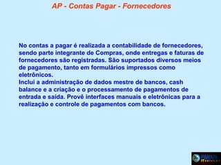 AP - Contas Pagar - Fornecedores

No contas a pagar é realizada a contabilidade de fornecedores,
sendo parte integrante de Compras, onde entregas e faturas de
fornecedores são registradas. São suportados diversos meios
de pagamento, tanto em formulários impressos como
eletrônicos.
Inclui a administração de dados mestre de bancos, cash
balance e a criação e o processamento de pagamentos de
entrada e saída. Provê interfaces manuais e eletrônicas para a
realização e controle de pagamentos com bancos.

 