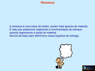Remessa

A remessa é uma cópia da ordem, porém trata apenas do material.
É nela que estaremos realizando a movimentação do estoque
quando registramos a saída do material.
Servirá de base para definirmos nossa logística de entrega.

 