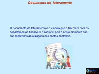 Documento de faturamento

O documento de faturamento é o vínculo que o SAP tem com os
departamentos financeiro e contábil, pois é neste momento que
são realizadas atualizações nas contas contábeis.

 