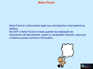 Nota Fiscal

Nota Fiscal é o documento legal que acompanha a mercadoria ao
destino.
No SAP a Nota Fiscal é criada quando da realização do
documento de faturamento, porém é necessário imprimir, para que
o sistema possa numerar o formulário.

 