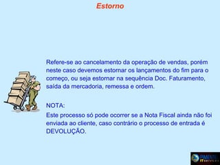 Estorno

Refere-se ao cancelamento da operação de vendas, porém
neste caso devemos estornar os lançamentos do fim para o
começo, ou seja estornar na sequência Doc. Faturamento,
saída da mercadoria, remessa e ordem.
NOTA:
Este processo só pode ocorrer se a Nota Fiscal ainda não foi
enviada ao cliente, caso contrário o processo de entrada é
DEVOLUÇÃO.

 