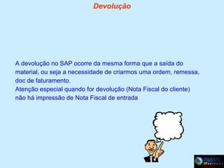 Devolução

A devolução no SAP ocorre da mesma forma que a saída do
material, ou seja a necessidade de criarmos uma ordem, remessa,
doc de faturamento.
Atenção especial quando for devolução (Nota Fiscal do cliente)
não há impressão de Nota Fiscal de entrada

 