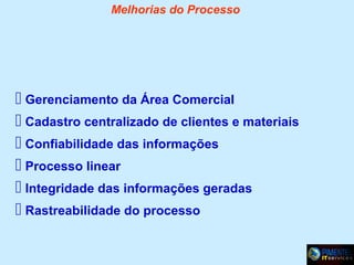 Melhorias do Processo

 Gerenciamento da Área Comercial
 Cadastro centralizado de clientes e materiais
 Confiabilidade das informações
 Processo linear
 Integridade das informações geradas
 Rastreabilidade do processo

 