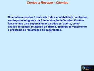 Contas a Receber - Clientes

No contas a receber é realizada toda a contabilidade de clientes,
sendo parte integrante da Administração de Vendas. Contém
ferramentas para supervisionar partidas em aberto, como
análise de contas, relatórios de alarme, quadros de vencimento
e programa de reclamação de pagamentos.

 