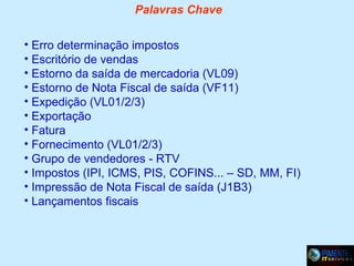 Palavras Chave
• Erro determinação impostos
• Escritório de vendas
• Estorno da saída de mercadoria (VL09)
• Estorno de Nota Fiscal de saída (VF11)
• Expedição (VL01/2/3)
• Exportação
• Fatura
• Fornecimento (VL01/2/3)
• Grupo de vendedores - RTV
• Impostos (IPI, ICMS, PIS, COFINS... – SD, MM, FI)
• Impressão de Nota Fiscal de saída (J1B3)
• Lançamentos fiscais

 