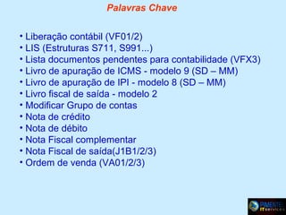 Palavras Chave
• Liberação contábil (VF01/2)
• LIS (Estruturas S711, S991...)
• Lista documentos pendentes para contabilidade (VFX3)
• Livro de apuração de ICMS - modelo 9 (SD – MM)
• Livro de apuração de IPI - modelo 8 (SD – MM)
• Livro fiscal de saída - modelo 2
• Modificar Grupo de contas
• Nota de crédito
• Nota de débito
• Nota Fiscal complementar
• Nota Fiscal de saída(J1B1/2/3)
• Ordem de venda (VA01/2/3)

 