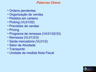 Palavras Chave
• Ordens pendentes
• Organização de vendas
• Pedidos em carteira
• Picking (VL01/02)
• Previsões de vendas
• Pricing
• Programa de remessa (VA31/32/33)
• Remessa (VL01/2/3)
• Saída mercadoria (VL01/2)
• Setor de Atividade
• Transporte
• Unidade de medida Nota Fiscal

 