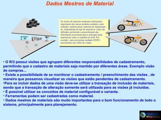 Dados Mestres de Material

No mestre de materiais mantemos informações
importantes dos nossos produtos acabados, semi
acabados, matéria prima, materiais de manutenção ,
etc. Dependendo do tipo de material as visões são
definidas, permitindo o preenchimento das
informações necessárias para a utilização deste
material por todos os módulos do SAP. Por
exemplo , para um produto acabado (FERT)
necessitamos das visões de vendas.

• O R/3 possui visões que agrupam diferentes responsabilidades de cadastramento,
permitindo que o cadastro de materiais seja mantido por diferentes áreas. Exemplo visão
de compras...
• Existe a possibilidade de se monitorar o cadastramento / preenchimento das visões , de
maneira que possamos visualizar as visões que estão pendentes de cadastramento.
•Para se incluir dados de uma visão deve-se utilizar a transação de inclusão de materiais,
sendo que a transação de alteração somente será utilizada para as visões já incluídas.
• É possível utilizar os conceitos de material configurável e variante.
• Ferramentas podem ser cadastradas como material.
• Dados mestres de materiais são muito importantes para o bom funcionamento de todo o
sistema, principalmente para planejamento.

 