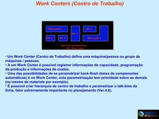 Work Centers (Centro de Trabalho)

Work center 1

WC 5
WC 4

WC 2

WC 3

Work center 6

New York Plant Shop Floor
WC = Work Center

• Um Work Center (Centro de Trabalho) define uma máquina/pessoa ou grupo de

máquinas / pessoas.
• A um Work Center é possível registrar informações de capacidade, programação
da produção e informações de custos.
• Uma das possibilidades de se parametrizar back-flush (baixa de componentes
automáticas) é no Work Center, esta parametrização tem prioridade sobre as demais
(no mestre de materiais por exemplo).
• É possível criar hierarquia de centro de trabalho e parametrizar o talk-time da
linha, fator extremamente importante no planejamento (Ver.4.6).

 