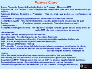 Palavras Chave
Ordem Planejada, Ordem de Produção, Ordem de Processo - Elementos MRP
Explosão da Lista Técnica - Lista componentes necessários para prod uma determinada qte.
Produto.
Produção Discreta, Repetitiva e Processos - Tipo de prod. que podem ser configurados no
sistema
Grupo MRP - Código que agrupa materiais, dando-lhes características comuns.
Horizonte de Ajuste - Período móvel (sempre contado a partir da data atual) dentro do qual,
Ordens
Planejadas geradas para atender Previsões são descartadas
(“desaparecem”).
Horizonte de Planejamento Fixo - Período móvel (sempre contado a partir da data atual) dentro do
qual o MRP não mais replaneja, nem gera novos
planejamentos.
Lead-time - Tempo de ressuprimento do material.
Listas Técnicas - Receita do produto ou Receita de Produção.
MRP - Material Requirements Planning (Planejamento das Necessidades de Materiais).
MPS - Master Planing Schedule (Plano Mestre de Produção).
SOP - Sales and Operations Planing
ATP - Atend to Promess disponibilidade de material em estoque para atendimento de cliente.
Ponto de Pedido, Reposição, Ressuprimento ou Reabastecimento - Nível de estoque, que
quando atingido, dispara a reposição do
mesmo.
Saída Retroativa ou Backflushing - Apontamento automático das quantidades
consumidas, em função da Lista Técnica e das quantidades produzidas apontadas.
Característica MRP - Código que define como o MRP vai planejar aquele material. Demandas
Demandas Dependentes - Necessidades que possuem uma regra de formação.
Demandas Independentes - Necessidades que não possuem uma regra de formação.

 