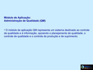 Módulo de Aplicação:
Administração de Qualidade (QM)
• O módulo de aplicação QM representa um sistema destinado ao controle
de qualidade e à informação, apoiando o planejamento de qualidade, o
controle de qualidade e o controle de produção e de suprimento.

 