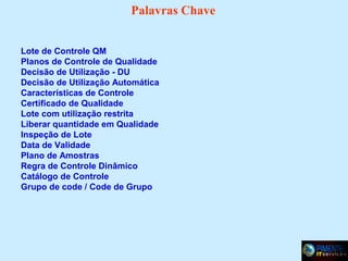 Palavras Chave
Lote de Controle QM
Planos de Controle de Qualidade
Decisão de Utilização - DU
Decisão de Utilização Automática
Características de Controle
Certificado de Qualidade
Lote com utilização restrita
Liberar quantidade em Qualidade
Inspeção de Lote
Data de Validade
Plano de Amostras
Regra de Controle Dinâmico
Catálogo de Controle
Grupo de code / Code de Grupo

 
