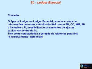 SL - Ledger Especial

Conceito:
O Special Ledger ou Ledger Especial permite a coleta de
informações de outros módulos do SAP, como SD, CO, MM, SD
e inclusive o FI, possibilitando lançamentos de ajustes
exclusivos dentro do SL.
Tem como característica a geração de relatórios para fins
“exclusivamente” gerenciais

 