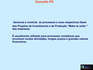 Conceito PS

Gerencia e controla os processos e suas respectivas fases
dos Projetos de Investimento e de Produção “Make to order “
das empresas.
É usualmente utilizado para processos complexos que
envolvem muitas atividades, longos prazos e grandes valores
financeiros.

 