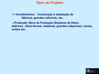 Tipos de Projetos
⇒ Investimentos : Construção e ampliação de
fábricas, grandes reformas, etc..
⇒Produção: Bens de Produção (Reatores de Hidroelétricas , Altos-fornos, caldeiras, grandes máquinas), navios,
aviões etc..

 