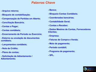 Palavras Chave
- Arquivo retorno;

- Banco;

- Bloqueio de contabilização;

- Bloqueio Contas Contábeis;

- Compensação de Partidas em Aberto;

- Coordenadas bancárias;

- Conciliação Bancária;

- Contabilidade Geral;

- Contas a Pagar;

- Contas a Receber;

- Contas contábeis;

- Dados Mestres de Contas, Fornecedores
Clientes;

- Encerramento de Período ou Exercício;
- Estorno ou anulação de documentos
contábeis;

- Empresa;
- Faturas de Compra e Venda;

- Lançamentos contábeis;

- Maio de pagamento;

- Nota de Crídito;

- Período contábil;

- Plano de contas;

- Programa de pagamento;

- Solicitação de Adiantamento /
Adiantamento;

- SPL.

 