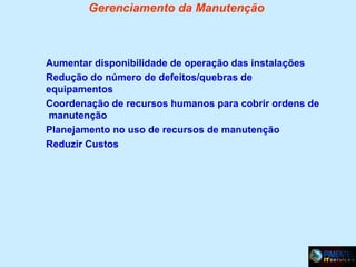 Gerenciamento da Manutenção

Aumentar disponibilidade de operação das instalações
Redução do número de defeitos/quebras de
equipamentos
Coordenação de recursos humanos para cobrir ordens de
manutenção
Planejamento no uso de recursos de manutenção
Reduzir Custos

 