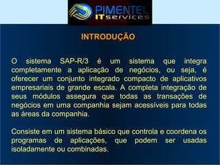 INTRODUÇÃO
O sistema SAP-R/3 é um sistema que integra
completamente a aplicação de negócios, ou seja, é
oferecer um conjunto integrado compacto de aplicativos
empresariais de grande escala. A completa integração de
seus módulos assegura que todas as transações de
negócios em uma companhia sejam acessíveis para todas
as áreas da companhia.
Consiste em um sistema básico que controla e coordena os
programas de aplicações, que podem ser usadas
isoladamente ou combinadas.

 