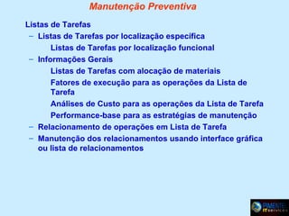 Manutenção Preventiva
Listas de Tarefas
– Listas de Tarefas por localização específica
Listas de Tarefas por localização funcional
– Informações Gerais
Listas de Tarefas com alocação de materiais
Fatores de execução para as operações da Lista de
Tarefa
Análises de Custo para as operações da Lista de Tarefa
Performance-base para as estratégias de manutenção
– Relacionamento de operações em Lista de Tarefa
– Manutenção dos relacionamentos usando interface gráfica
ou lista de relacionamentos

 