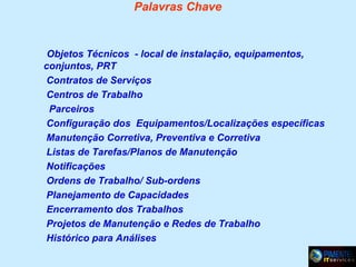 Palavras Chave

Objetos Técnicos - local de instalação, equipamentos,
conjuntos, PRT
Contratos de Serviços
Centros de Trabalho
Parceiros
Configuração dos Equipamentos/Localizações específicas
Manutenção Corretiva, Preventiva e Corretiva
Listas de Tarefas/Planos de Manutenção
Notificações
Ordens de Trabalho/ Sub-ordens
Planejamento de Capacidades
Encerramento dos Trabalhos
Projetos de Manutenção e Redes de Trabalho
Histórico para Análises

 