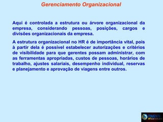 Gerenciamento Organizacional
Aqui é controlada a estrutura ou árvore organizacional da
empresa, considerando pessoas, posições, cargos e
divisões organizacionais da empresa.
A estrutura organizacional no HR é de importância vital, pois
à partir dela é possível estabelecer autorizações e critérios
de visibilidade para que gerentes possam administrar, com
as ferramentas apropriadas, custos de pessoas, horários de
trabalho, ajustes salariais, desempenho individual, reservas
e planejamento e aprovação de viagens entre outros.

 