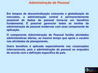 Administração de Pessoal
Em tempos de descentralização crescente e globalização de
mercados, a administração central é permanentemente
acessível de dados de pessoal torna-se um benefício
fundamental. É possível gerenciar todas as tarefas de
administração de pessoal modernas com esse componente de
aplicação.
O componente Administração de Pessoal facilita atividades
administrativas diárias, ao mesmo tempo que apoia o usuário
nas atividades de planejamento.
Outro benefício é aplicado especialmente nas corporações
internacionais, pois a administração de pessoal se enquadra
de acordo com a definição específica do pais.

 