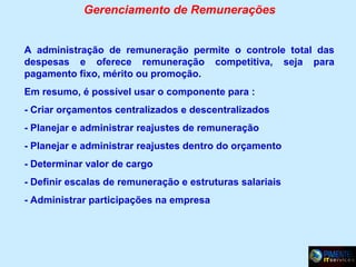 Gerenciamento de Remunerações
A administração de remuneração permite o controle total das
despesas e oferece remuneração competitiva, seja para
pagamento fixo, mérito ou promoção.
Em resumo, é possível usar o componente para :
- Criar orçamentos centralizados e descentralizados
- Planejar e administrar reajustes de remuneração
- Planejar e administrar reajustes dentro do orçamento
- Determinar valor de cargo
- Definir escalas de remuneração e estruturas salariais
- Administrar participações na empresa

 