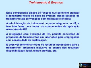 Treinamento & Eventos
Esse componente dispõe de funções que permitem planejar
e administrar todos os tipos de eventos, desde sessões de
treinamento até convenções com facilidade e eficácia.
A administração de treinamento é parte integrante do HR, e
tem interfaces com todos os componentes de aplicação
relevantes do R/3.
A integração com Evolução de RH, permite conversão de
propostas de treinamentos em inscrições para empregados
com necessidade de qualificação.
É possível determinar todos os recursos necessários para o
treinamento, atribuindo inclusive os custos dos recursos,
disponibilidade, local, tempo previsto, etc.

 