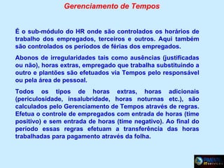 Gerenciamento de Tempos
É o sub-módulo do HR onde são controlados os horários de
trabalho dos empregados, terceiros e outros. Aqui também
são controlados os períodos de férias dos empregados.
Abonos de irregularidades tais como ausências (justificadas
ou não), horas extras, empregado que trabalha substituindo a
outro e plantões são efetuados via Tempos pelo responsável
ou pela área de pessoal.
Todos os tipos de horas extras, horas adicionais
(periculosidade, insalubridade, horas noturnas etc.), são
calculados pelo Gerenciamento de Tempos através de regras.
Efetua o controle de empregados com entrada de horas (time
positivo) e sem entrada de horas (time negativo). Ao final do
período essas regras efetuam a transferência das horas
trabalhadas para pagamento através da folha.

 
