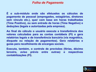 Folha de Pagamento
É o sub-módulo onde são efetuados os cálculos de
pagamento de pessoal (empregados, estagiários, diretores
sem vínculo etc.), quer com base em horas trabalhadas
(Time Positivo), ou sem entrada de horas (Time Negativo) e
deduções (legais e autorizadas pela empresa).
Ao final do cálculo o usuário executa a transferência dos
valores calculados para as contas contábeis (FI) e gera
relatórios legais e de transferência bancária (via magnética,
disquete ou relação de pagamentos). Gera relatórios e
guias para recolhimento de encargos sociais.
Executa, também, o controle de provisões (férias, décimo
terceiro, aviso prévio entre outras) e respectivas
contabilizações (FI).

 