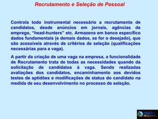 Recrutamento e Seleção de Pessoal
Controla todo instrumental necessário a recrutamento de
candidatos, desde anúncios em jornais, agências de
emprego, “head-hunters” etc. Armazena em banco específico
dados fundamentais (e demais dados, se for o desejado), que
são acessíveis através de critérios de seleção (qualificações
necessárias para a vaga).
A partir da criação de uma vaga na empresa, a funcionalidade
de Recrutamento trata de todas as necessidades quando da
solicitação de candidatos à vaga. Sendo realizadas
avaliações dos candidatos, encaminhamento aos devidos
testes de aptidões e modificações de status do candidato na
medida de seu desenvolvimento no processo de seleção.

 