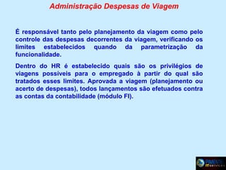 Administração Despesas de Viagem
É responsável tanto pelo planejamento da viagem como pelo
controle das despesas decorrentes da viagem, verificando os
limites estabelecidos quando da parametrização da
funcionalidade.
Dentro do HR é estabelecido quais são os privilégios de
viagens possíveis para o empregado à partir do qual são
tratados esses limites. Aprovada a viagem (planejamento ou
acerto de despesas), todos lançamentos são efetuados contra
as contas da contabilidade (módulo FI).

 