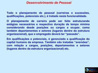 Desenvolvimento de Pessoal
Todo o planejamento de pessoal (carreiras e sucessões,
qualificações, potenciais etc.), é tratado nesta funcionalidade.
O planejamento de carreira pode ser feito estruturando
estágios necessários e respectiva duração de tempo mínima
considerando desde posições ou cargos a ocupar, como
também departamentos e setores (lugares dentro da estrutura
organizacional), que o empregado deverá ter “passado”.
Em qualificações e potenciais, é gerenciado a qualificação do
capital humano da empresa. Também são tratadas “aversões”,
com relação a cargos, posições, departamentos e setores
(lugares dentro da estrutura organizacional) etc.

 