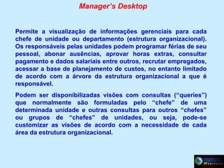Manager’s Desktop
Permite a visualização de informações gerenciais para cada
chefe de unidade ou departamento (estrutura organizacional).
Os responsáveis pelas unidades podem programar férias de seu
pessoal, abonar ausências, aprovar horas extras, consultar
pagamento e dados salariais entre outros, recrutar empregados,
acessar a base de planejamento de custos, no entanto limitado
de acordo com a árvore da estrutura organizacional a que é
responsável.
Podem ser disponibilizadas visões com consultas (“queries”)
que normalmente são formuladas pelo “chefe” de uma
determinada unidade e outras consultas para outros “chefes”
ou grupos de “chefes” de unidades, ou seja, pode-se
customizar as visões de acordo com a necessidade de cada
área da estrutura organizacional.

 