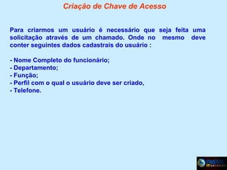Criação de Chave de Acesso
Para criarmos um usuário é necessário que seja feita uma
solicitação através de um chamado. Onde no mesmo deve
conter seguintes dados cadastrais do usuário :
- Nome Completo do funcionário;
- Departamento;
- Função;
- Perfil com o qual o usuário deve ser criado,
- Telefone.

 