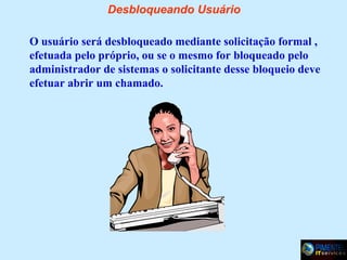 Desbloqueando Usuário
O usuário será desbloqueado mediante solicitação formal ,
efetuada pelo próprio, ou se o mesmo for bloqueado pelo
administrador de sistemas o solicitante desse bloqueio deve
efetuar abrir um chamado.

 