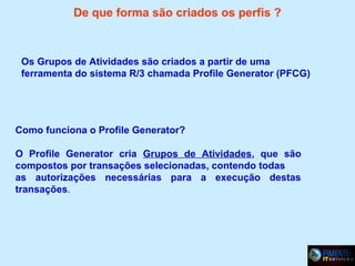 De que forma são criados os perfis ?

Os Grupos de Atividades são criados a partir de uma
ferramenta do sistema R/3 chamada Profile Generator (PFCG)

Como funciona o Profile Generator?
O Profile Generator cria Grupos de Atividades, que são
compostos por transações selecionadas, contendo todas
as autorizações necessárias para a execução destas
transações.

 