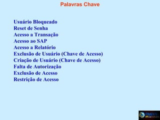 Palavras Chave
Usuário Bloqueado
Reset de Senha
Acesso a Transação
Acesso ao SAP
Acesso a Relatório
Exclusão de Usuário (Chave de Acesso)
Criação de Usuário (Chave de Acesso)
Falta de Autorização
Exclusão de Acesso
Restrição de Acesso

 