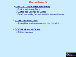 Controladoria
- CO-CCA - Cost Center Accounting
. Custos Indiretos e Fixos
. Custos nos Centros de Custos
. Estruturas e relações entre os Centros de Custos

- CO-PC - Product Cost
. Apuração e análise dos custos dos produtos

- CO-OPA - Internal Orders
. Ordens Internas

 