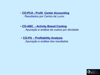 - CO-PCA - Profit Center Accounting
. Resultados por Centro de Lucro

- CO-ABC - Activity Based Costing
. Apuração e análise de custos por atividade

- CO-PA - Profitability Analysis
. Apuração e análise dos resultados

 