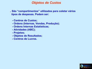 Objetos de Custos
. São “compartimentos” utilizados para coletar vários
tipos de despesas. Podem ser:
- Centros de Custos;
- Ordens (Internas, Vendas, Produção);
- Ordens Internas Estatísticas;
- Atividades (ABC);
- Projetos;
- Objetos de Resultados;
- Centros de Lucros.

 