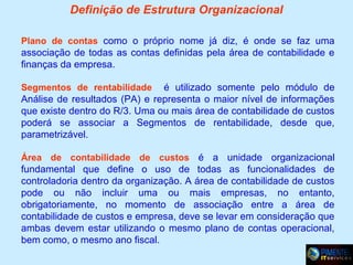 Definição de Estrutura Organizacional
Plano de contas como o próprio nome já diz, é onde se faz uma

associação de todas as contas definidas pela área de contabilidade e
finanças da empresa.
é utilizado somente pelo módulo de
Análise de resultados (PA) e representa o maior nível de informações
que existe dentro do R/3. Uma ou mais área de contabilidade de custos
poderá se associar a Segmentos de rentabilidade, desde que,
parametrizável.
Segmentos de rentabilidade

Área de contabilidade de custos é a unidade organizacional

fundamental que define o uso de todas as funcionalidades de
controladoria dentro da organização. A área de contabilidade de custos
pode ou não incluir uma ou mais empresas, no entanto,
obrigatoriamente, no momento de associação entre a área de
contabilidade de custos e empresa, deve se levar em consideração que
ambas devem estar utilizando o mesmo plano de contas operacional,
bem como, o mesmo ano fiscal.

 