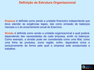 Definição de Estrutura Organizacional

Empresa é definida como sendo a unidade financeira independente que

deve atender às exigências legais, tais como emissão de balanços
mensais e o do encerramento anual do Exercício.
Divisão é definida como sendo a unidade organizacional a qual poderá,

dependendo das necessidades de cada empresa, emitir os balanços.
Como exemplo, a divisão pode ser considerada como uma filial, como
uma linha de produtos, como região, enfim, dependerá única e
exclusivamente da forma pela qual a empresa está acostumada a
trabalhar.

 