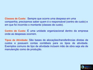 Classes de Custo: Sempre que ocorre uma despesa em uma

companhia, precisamos saber quem é o responsável (centro de custo) e
em que foi incorrido o montante (classes de custo).
Centro de Custo: É uma unidade organizacional dentro da empresa

onde as despesas ocorrem.
Tipos de Atividade: São bases de alocações/transferências diretas de

custos e possuem contas contábeis para os tipos de atividade.
Exemplos comuns de tipo de atividade incluem mão de obra seja ela de
manutenção como de produção.

 