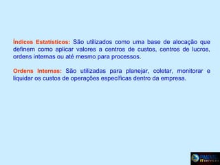 Índices Estatísticos: São utilizados como uma base de alocação que

definem como aplicar valores a centros de custos, centros de lucros,
ordens internas ou até mesmo para processos.
Ordens Internas: São utilizadas para planejar, coletar, monitorar e

liquidar os custos de operações específicas dentro da empresa.

 