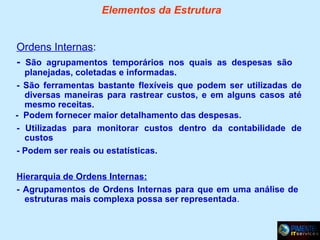 Elementos da Estrutura
Ordens Internas:
- São agrupamentos temporários nos quais as despesas são

planejadas, coletadas e informadas.
- São ferramentas bastante flexíveis que podem ser utilizadas de
diversas maneiras para rastrear custos, e em alguns casos até
mesmo receitas.
- Podem fornecer maior detalhamento das despesas.
- Utilizadas para monitorar custos dentro da contabilidade de
custos
- Podem ser reais ou estatísticas.
Hierarquia de Ordens Internas:
- Agrupamentos de Ordens Internas para que em uma análise de
estruturas mais complexa possa ser representada.

 