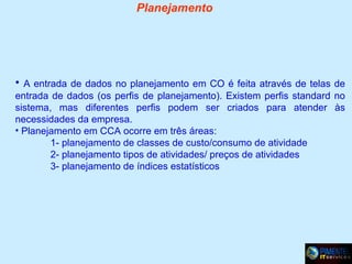 Planejamento

• A entrada de dados no planejamento em CO é feita através de telas de
entrada de dados (os perfis de planejamento). Existem perfis standard no
sistema, mas diferentes perfis podem ser criados para atender às
necessidades da empresa.
• Planejamento em CCA ocorre em três áreas:
1- planejamento de classes de custo/consumo de atividade
2- planejamento tipos de atividades/ preços de atividades
3- planejamento de índices estatísticos

 