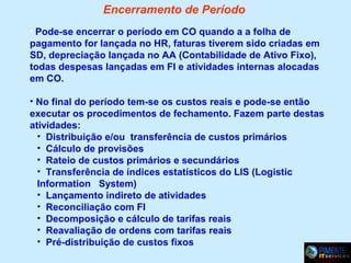 Encerramento de Período
• Pode-se encerrar o período em CO quando a a folha de

pagamento for lançada no HR, faturas tiverem sido criadas em
SD, depreciação lançada no AA (Contabilidade de Ativo Fixo),
todas despesas lançadas em FI e atividades internas alocadas
em CO.
• No final do período tem-se os custos reais e pode-se então
executar os procedimentos de fechamento. Fazem parte destas
atividades:
• Distribuição e/ou transferência de custos primários
• Cálculo de provisões
• Rateio de custos primários e secundários
• Transferência de índices estatísticos do LIS (Logistic
Information System)
• Lançamento indireto de atividades
• Reconciliação com FI
• Decomposição e cálculo de tarifas reais
• Reavaliação de ordens com tarifas reais
• Pré-distribuição de custos fixos

 